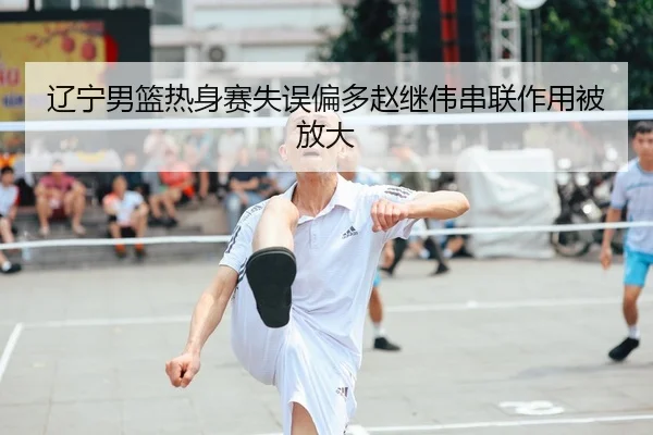辽宁男篮热身赛失误偏多赵继伟串联作用被放大